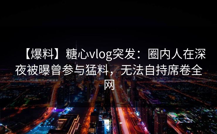 【爆料】糖心vlog突发：圈内人在深夜被曝曾参与猛料，无法自持席卷全网