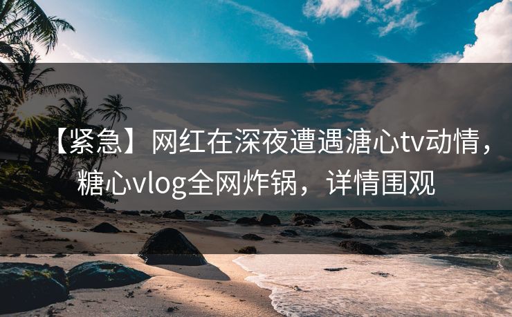 【紧急】网红在深夜遭遇溏心tv动情,糖心vlog全网炸锅,详情围观 【紧急】网红在深夜遭遇溏心tv动情,糖心vlog全网炸锅,详情围观