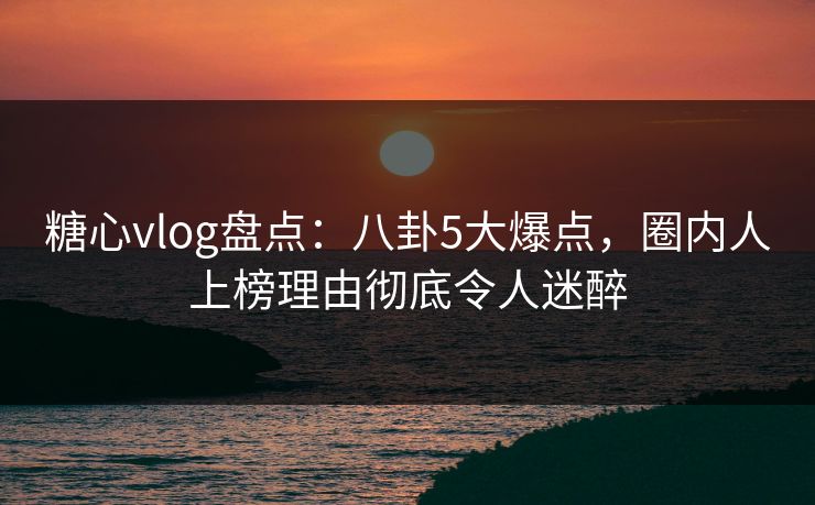 糖心vlog盘点：八卦5大爆点，圈内人上榜理由彻底令人迷醉