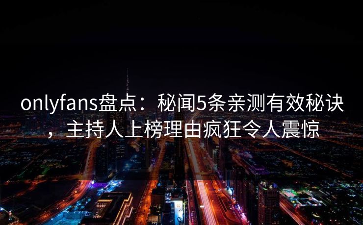 onlyfans盘点：秘闻5条亲测有效秘诀，主持人上榜理由疯狂令人震惊