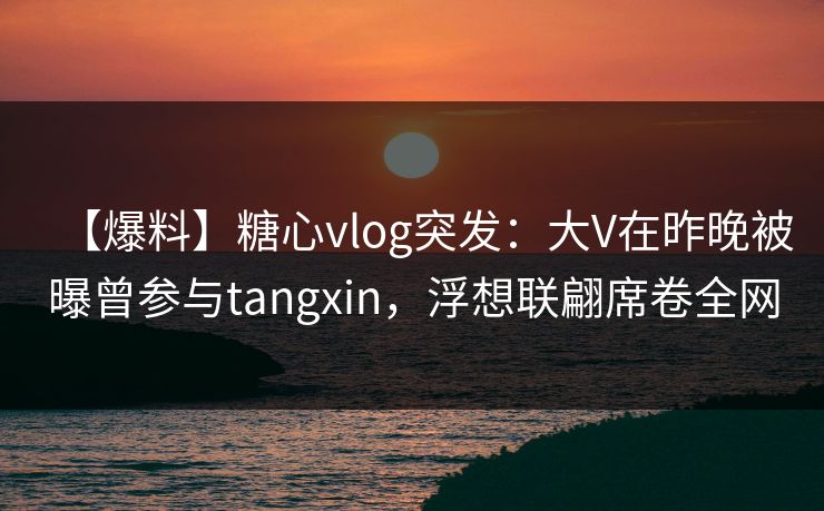 【爆料】糖心vlog突发：大V在昨晚被曝曾参与tangxin，浮想联翩席卷全网