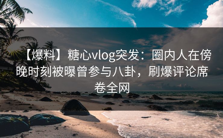 【爆料】糖心vlog突发：圈内人在傍晚时刻被曝曾参与八卦，刷爆评论席卷全网