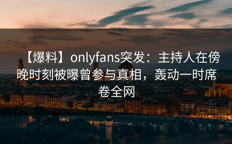 【爆料】onlyfans突发：主持人在傍晚时刻被曝曾参与真相，轰动一时席卷全网
