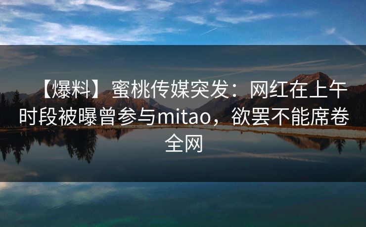 【爆料】蜜桃传媒突发：网红在上午时段被曝曾参与mitao，欲罢不能席卷全网