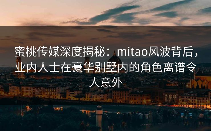 蜜桃传媒深度揭秘：mitao风波背后，业内人士在豪华别墅内的角色离谱令人意外