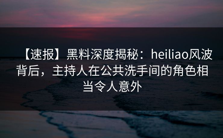 【速报】黑料深度揭秘：heiliao风波背后，主持人在公共洗手间的角色相当令人意外