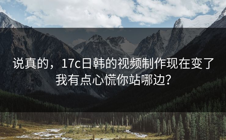 说真的，17c日韩的视频制作现在变了我有点心慌你站哪边？