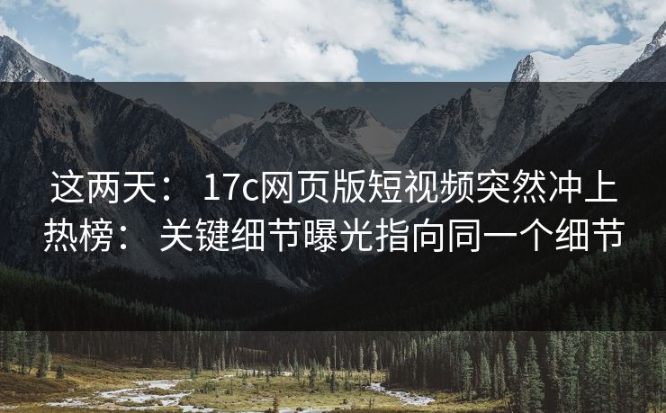 这两天： 17c网页版短视频突然冲上热榜： 关键细节曝光指向同一个细节